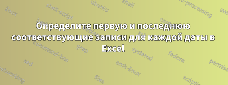 Определите первую и последнюю соответствующие записи для каждой даты в Excel