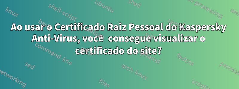 Ao usar o Certificado Raiz Pessoal do Kaspersky Anti-Virus, você consegue visualizar o certificado do site?
