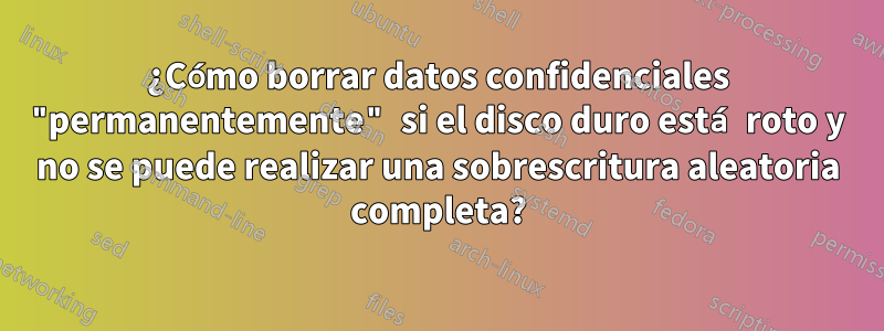 ¿Cómo borrar datos confidenciales "permanentemente" si el disco duro está roto y no se puede realizar una sobrescritura aleatoria completa?