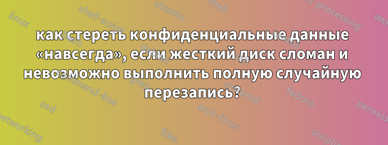 как стереть конфиденциальные данные «навсегда», если жесткий диск сломан и невозможно выполнить полную случайную перезапись?