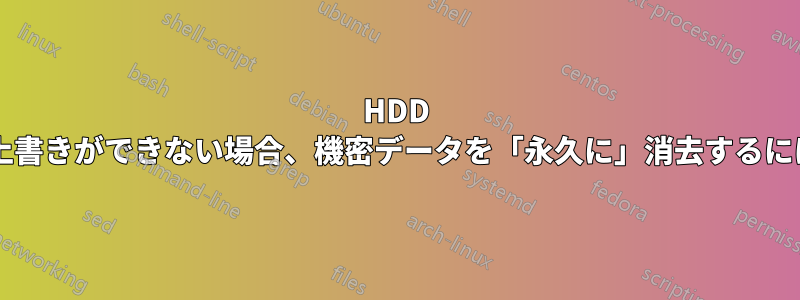 HDD が壊れていて完全なランダム上書きができない場合、機密データを「永久に」消去するにはどうすればよいでしょうか?