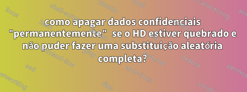 como apagar dados confidenciais "permanentemente" se o HD estiver quebrado e não puder fazer uma substituição aleatória completa?