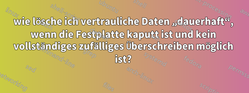 wie lösche ich vertrauliche Daten „dauerhaft“, wenn die Festplatte kaputt ist und kein vollständiges zufälliges Überschreiben möglich ist?