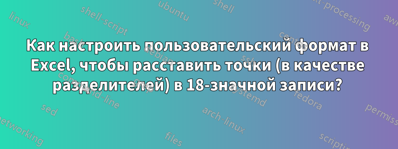 Как настроить пользовательский формат в Excel, чтобы расставить точки (в качестве разделителей) в 18-значной записи?
