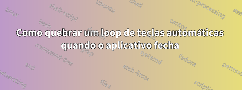 Como quebrar um loop de teclas automáticas quando o aplicativo fecha