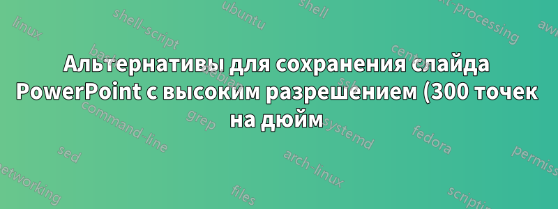 Альтернативы для сохранения слайда PowerPoint с высоким разрешением (300 точек на дюйм) в Ubuntu