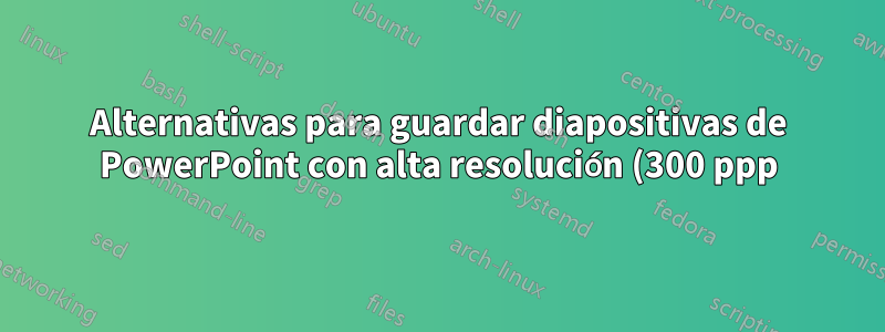 Alternativas para guardar diapositivas de PowerPoint con alta resolución (300 ppp) en Ubuntu