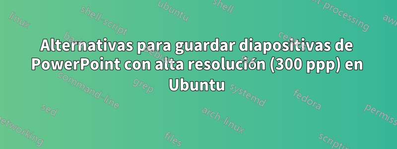 Alternativas para guardar diapositivas de PowerPoint con alta resolución (300 ppp) en Ubuntu