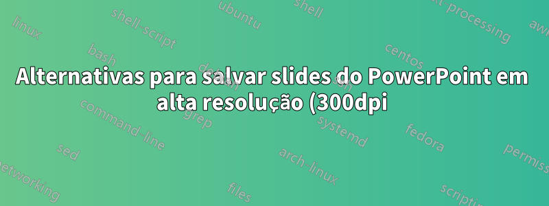 Alternativas para salvar slides do PowerPoint em alta resolução (300dpi) no Ubuntu