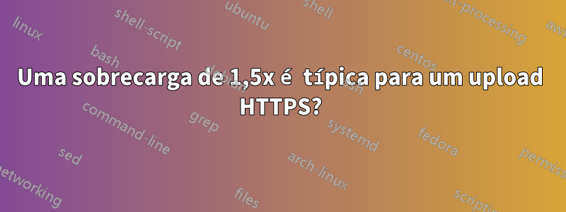 Uma sobrecarga de 1,5x é típica para um upload HTTPS?