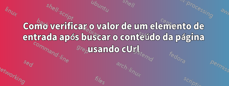 Como verificar o valor de um elemento de entrada após buscar o conteúdo da página usando cUrl