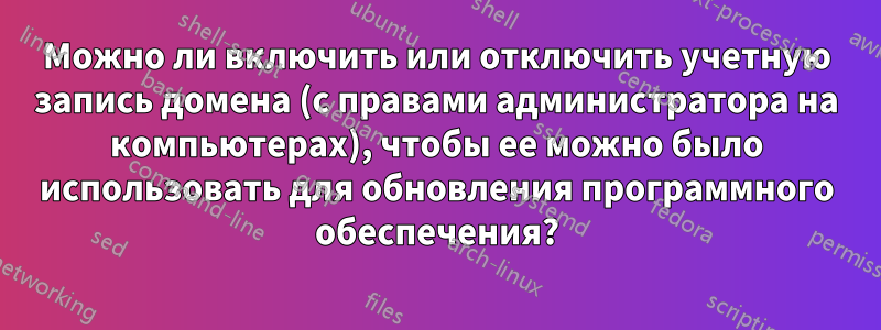 Можно ли включить или отключить учетную запись домена (с правами администратора на компьютерах), чтобы ее можно было использовать для обновления программного обеспечения?