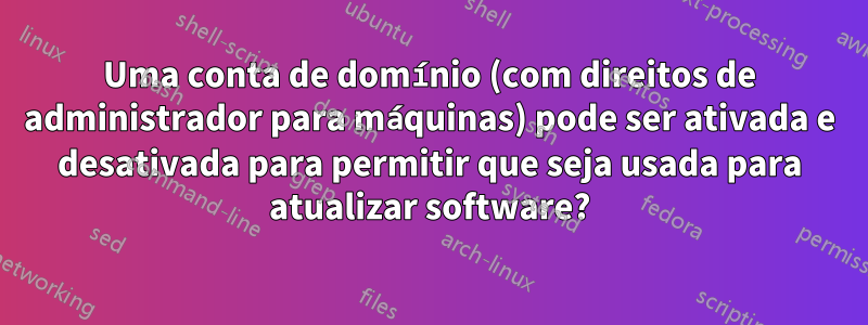 Uma conta de domínio (com direitos de administrador para máquinas) pode ser ativada e desativada para permitir que seja usada para atualizar software?