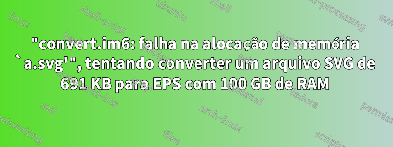 "convert.im6: falha na alocação de memória `a.svg'", tentando converter um arquivo SVG de 691 KB para EPS com 100 GB de RAM