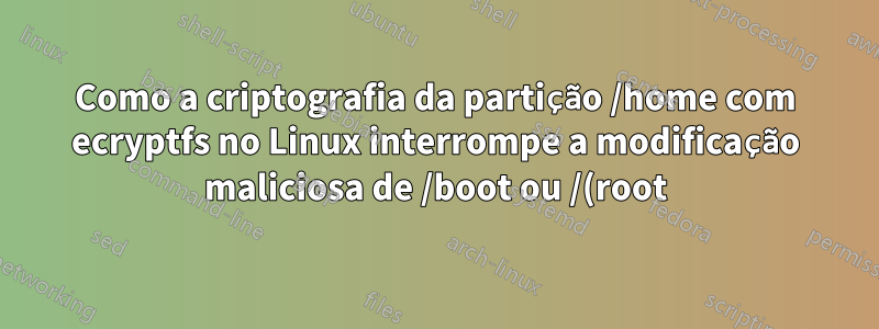 Como a criptografia da partição /home com ecryptfs no Linux interrompe a modificação maliciosa de /boot ou /(root)?