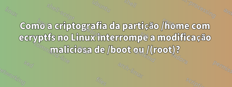 Como a criptografia da partição /home com ecryptfs no Linux interrompe a modificação maliciosa de /boot ou /(root)?