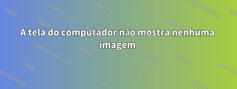 A tela do computador não mostra nenhuma imagem