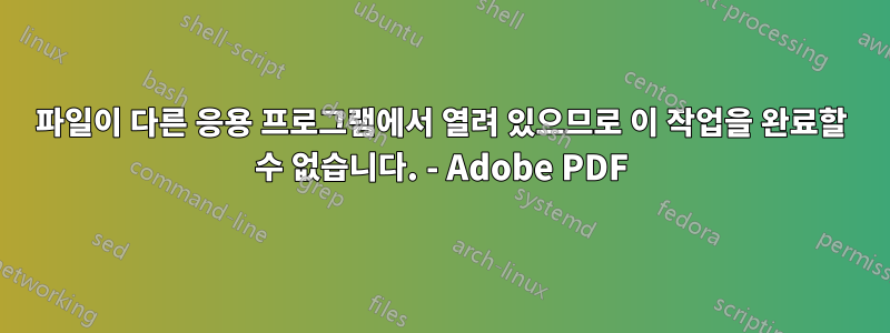 파일이 다른 응용 프로그램에서 열려 있으므로 이 작업을 완료할 수 없습니다. - Adobe PDF