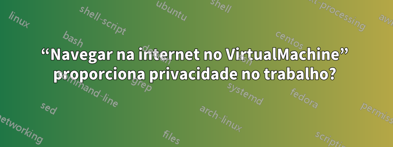 “Navegar na internet no VirtualMachine” proporciona privacidade no trabalho?