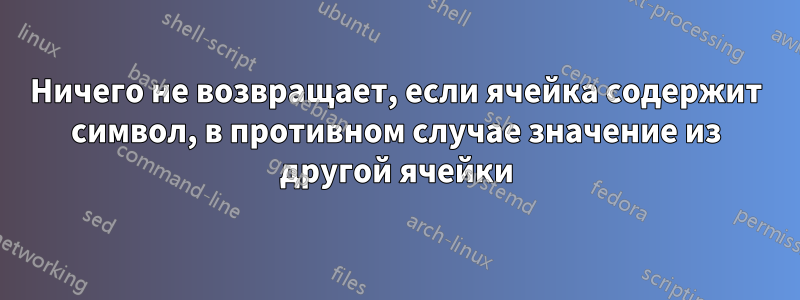 Ничего не возвращает, если ячейка содержит символ, в противном случае значение из другой ячейки