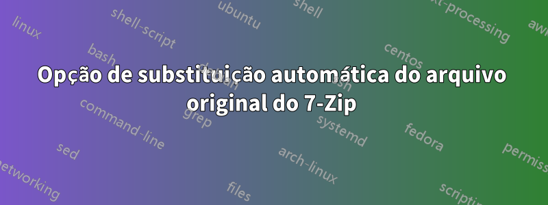 Opção de substituição automática do arquivo original do 7-Zip