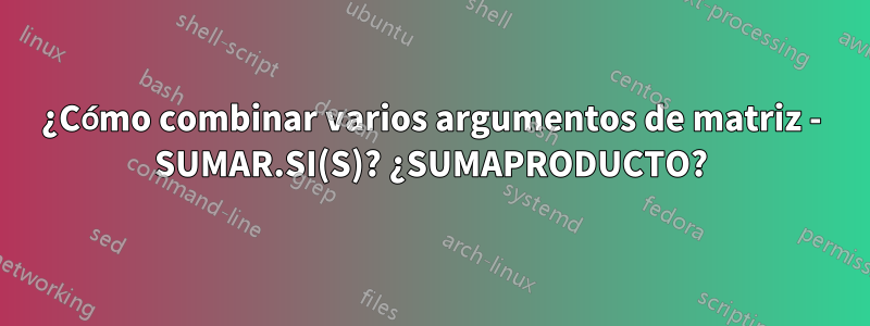 ¿Cómo combinar varios argumentos de matriz - SUMAR.SI(S)? ¿SUMAPRODUCTO?