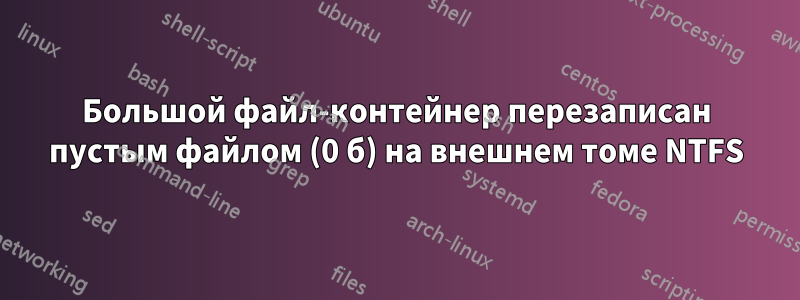 Большой файл-контейнер перезаписан пустым файлом (0 б) на внешнем томе NTFS
