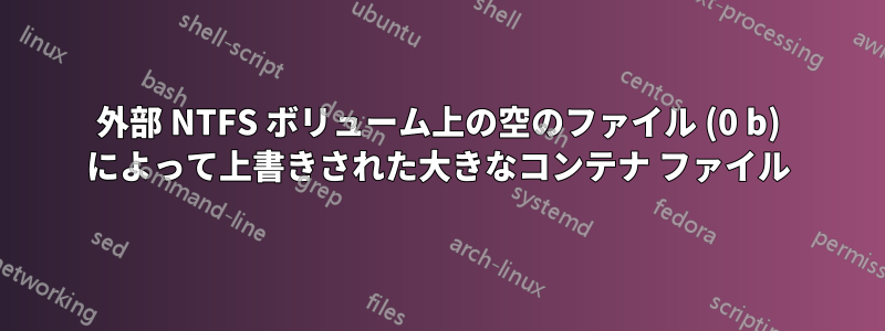 外部 NTFS ボリューム上の空のファイル (0 b) によって上書きされた大きなコンテナ ファイル