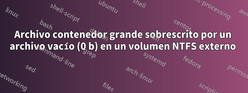 Archivo contenedor grande sobrescrito por un archivo vacío (0 b) en un volumen NTFS externo