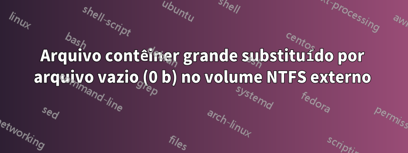 Arquivo contêiner grande substituído por arquivo vazio (0 b) no volume NTFS externo