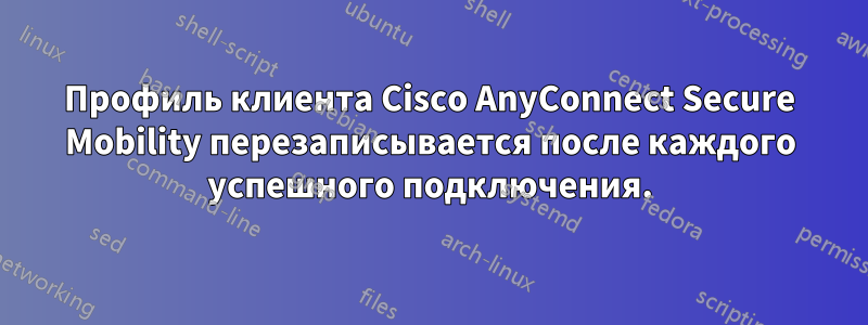 Профиль клиента Cisco AnyConnect Secure Mobility перезаписывается после каждого успешного подключения.