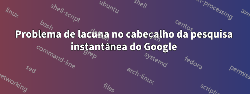 Problema de lacuna no cabeçalho da pesquisa instantânea do Google