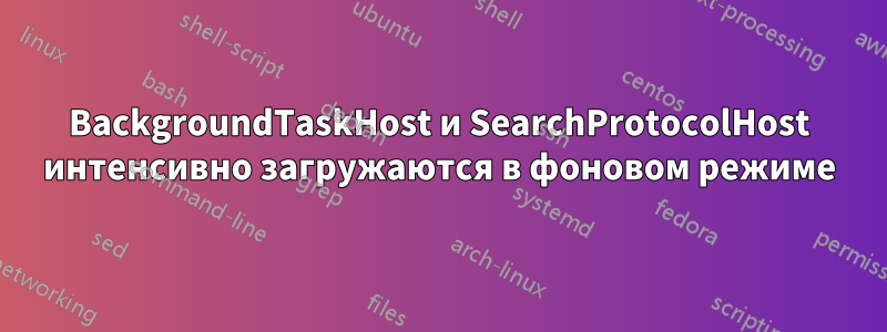 BackgroundTaskHost и SearchProtocolHost интенсивно загружаются в фоновом режиме