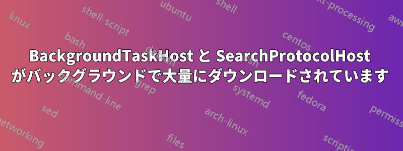 BackgroundTaskHost と SearchProtocolHost がバックグラウンドで大量にダウンロードされています