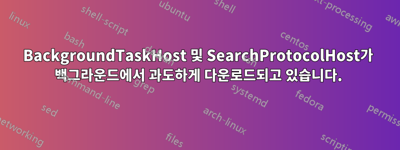 BackgroundTaskHost 및 SearchProtocolHost가 백그라운드에서 과도하게 다운로드되고 있습니다.