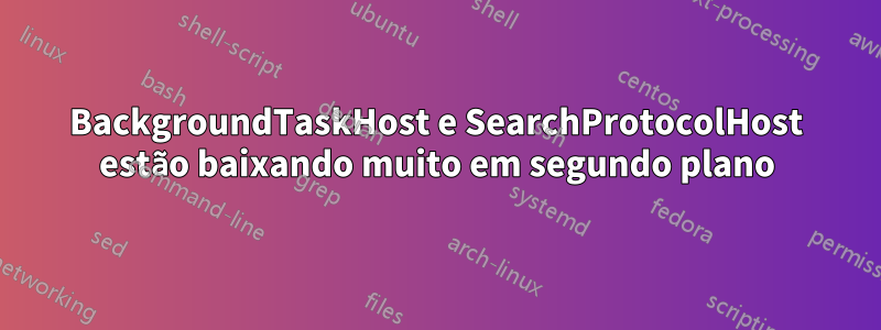 BackgroundTaskHost e SearchProtocolHost estão baixando muito em segundo plano