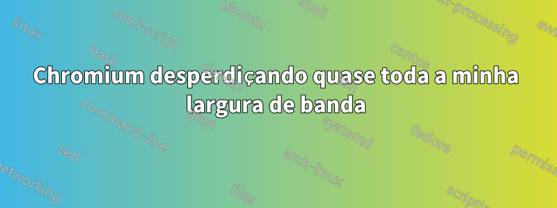 Chromium desperdiçando quase toda a minha largura de banda