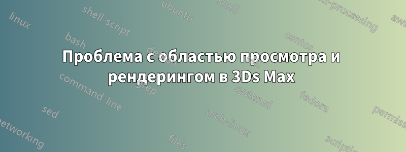Проблема с областью просмотра и рендерингом в 3Ds Max