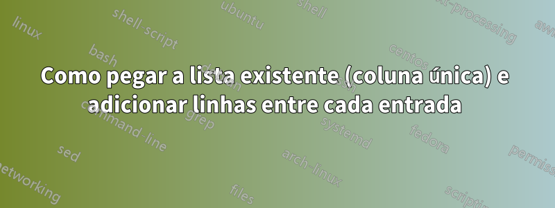 Como pegar a lista existente (coluna única) e adicionar linhas entre cada entrada