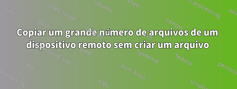 Copiar um grande número de arquivos de um dispositivo remoto sem criar um arquivo