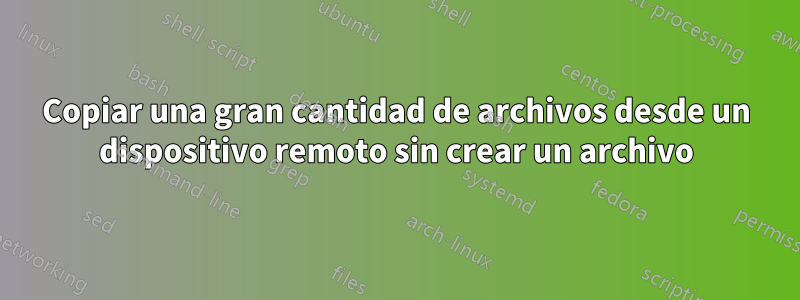 Copiar una gran cantidad de archivos desde un dispositivo remoto sin crear un archivo