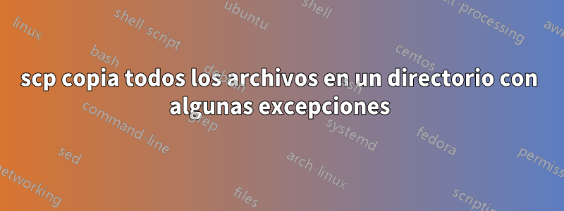 scp copia todos los archivos en un directorio con algunas excepciones