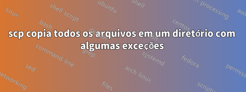 scp copia todos os arquivos em um diretório com algumas exceções