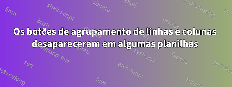 Os botões de agrupamento de linhas e colunas desapareceram em algumas planilhas