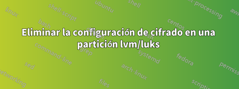 Eliminar la configuración de cifrado en una partición lvm/luks