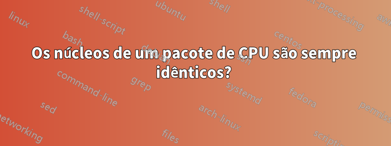 Os núcleos de um pacote de CPU são sempre idênticos?