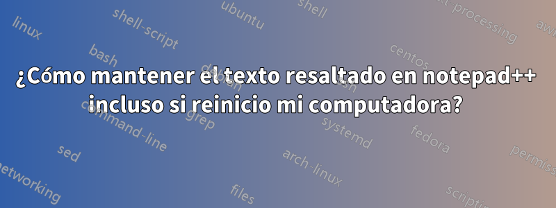 ¿Cómo mantener el texto resaltado en notepad++ incluso si reinicio mi computadora?