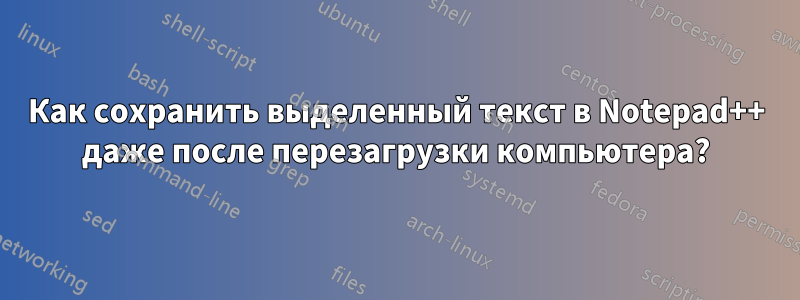 Как сохранить выделенный текст в Notepad++ даже после перезагрузки компьютера?