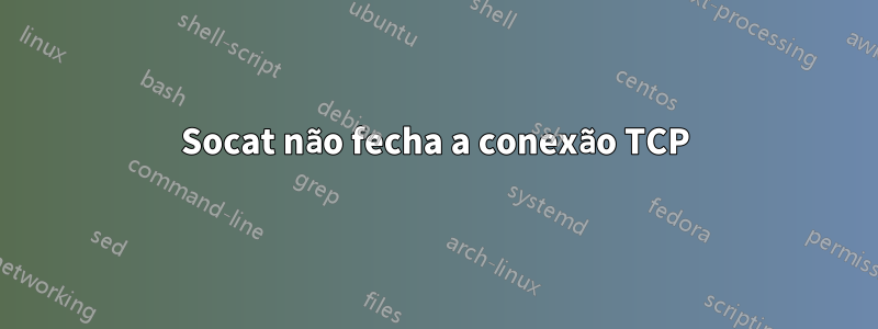 Socat não fecha a conexão TCP