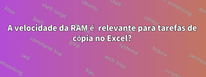 A velocidade da RAM é relevante para tarefas de cópia no Excel?